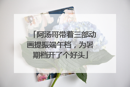 阿汤哥带着三部动画提振端午档，为暑期档开了个好头